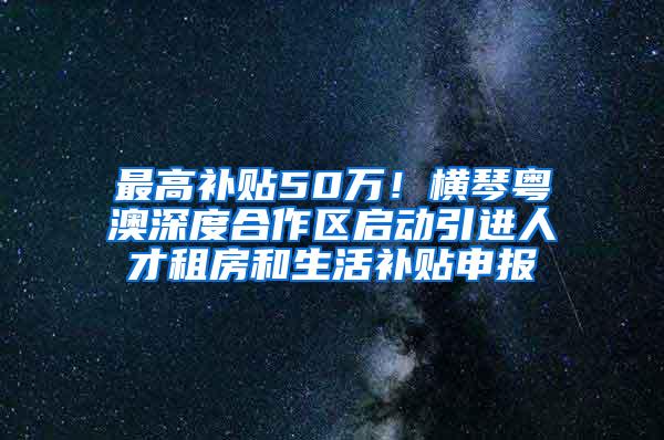 最高补贴50万！横琴粤澳深度合作区启动引进人才租房和生活补贴申报