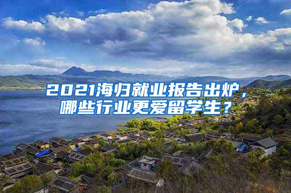 2021海归就业报告出炉，哪些行业更爱留学生？