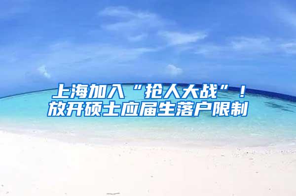 上海加入“抢人大战”！放开硕士应届生落户限制