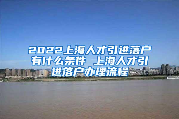 2022上海人才引进落户有什么条件 上海人才引进落户办理流程