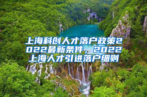 上海科创人才落户政策2022最新条件，2022上海人才引进落户细则