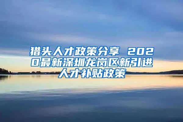 猎头人才政策分享 2020最新深圳龙岗区新引进人才补贴政策