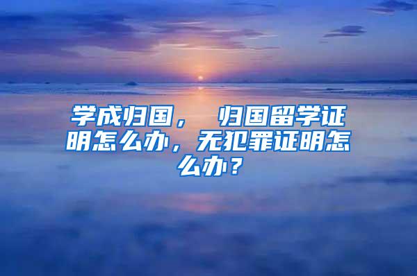 学成归国， 归国留学证明怎么办，无犯罪证明怎么办？