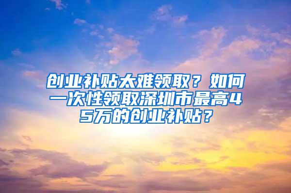 创业补贴太难领取？如何一次性领取深圳市最高45万的创业补贴？