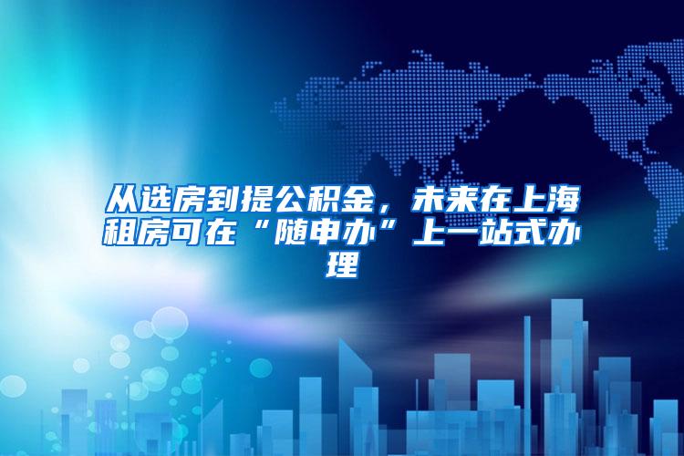 从选房到提公积金，未来在上海租房可在“随申办”上一站式办理