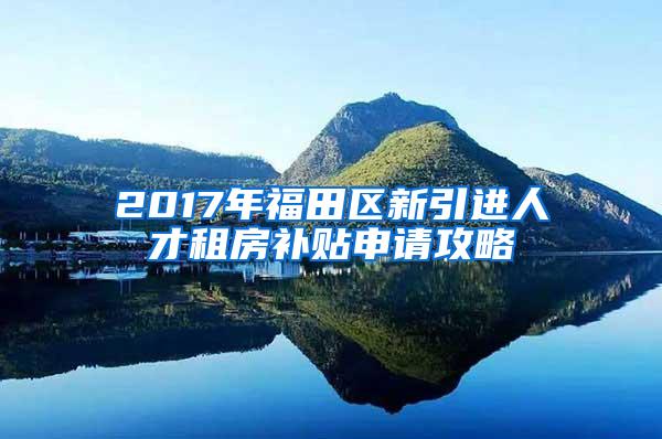 2017年福田区新引进人才租房补贴申请攻略