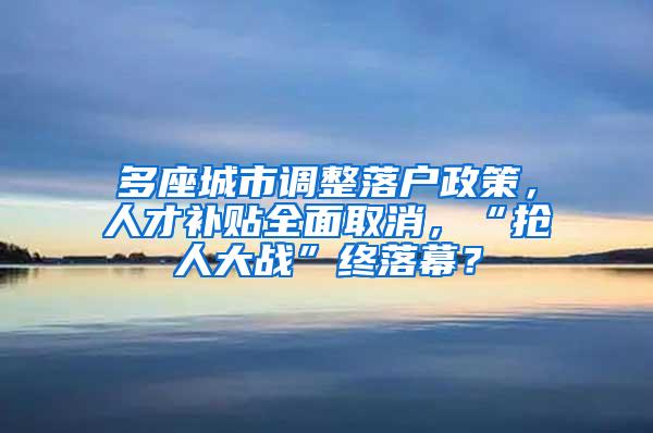 多座城市调整落户政策，人才补贴全面取消，“抢人大战”终落幕？