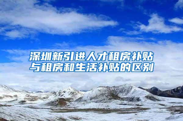 深圳新引进人才租房补贴与租房和生活补贴的区别