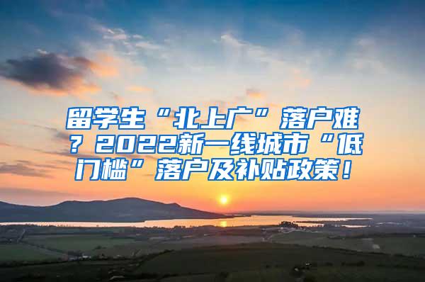 留学生“北上广”落户难？2022新一线城市“低门槛”落户及补贴政策！