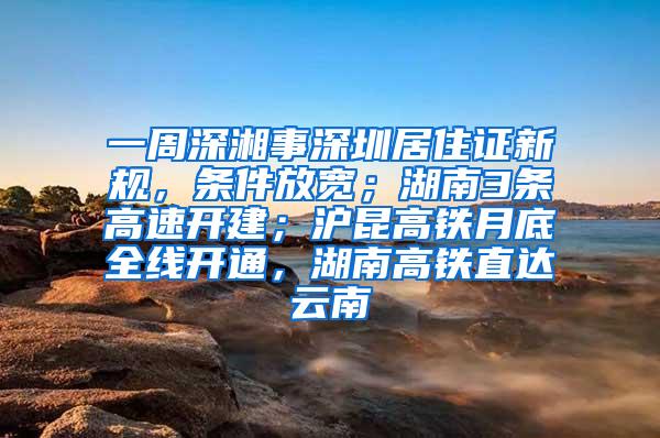 一周深湘事深圳居住证新规，条件放宽；湖南3条高速开建；沪昆高铁月底全线开通，湖南高铁直达云南