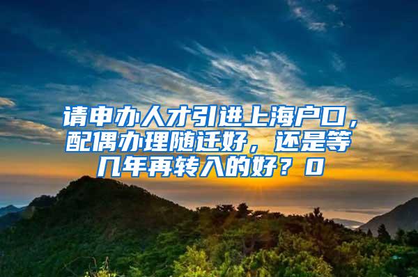 请申办人才引进上海户口，配偶办理随迁好，还是等几年再转入的好？0