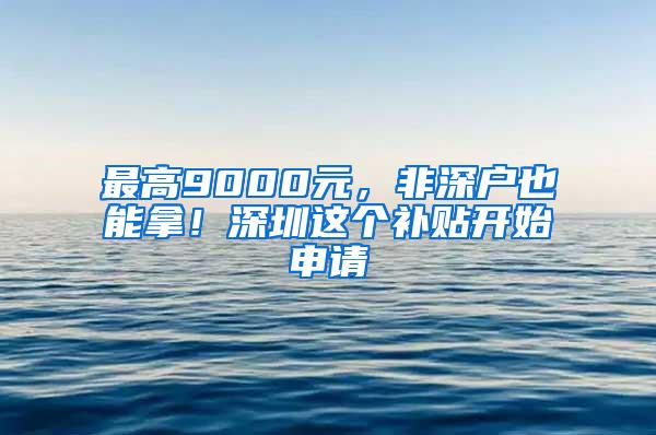 最高9000元，非深户也能拿！深圳这个补贴开始申请