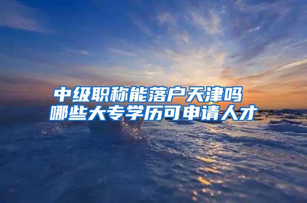 中级职称能落户天津吗 哪些大专学历可申请人才