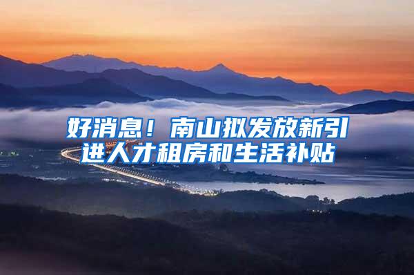 好消息！南山拟发放新引进人才租房和生活补贴