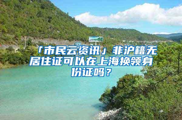 「市民云资讯」非沪籍无居住证可以在上海换领身份证吗？