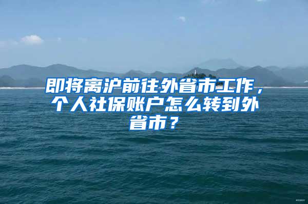 即将离沪前往外省市工作，个人社保账户怎么转到外省市？