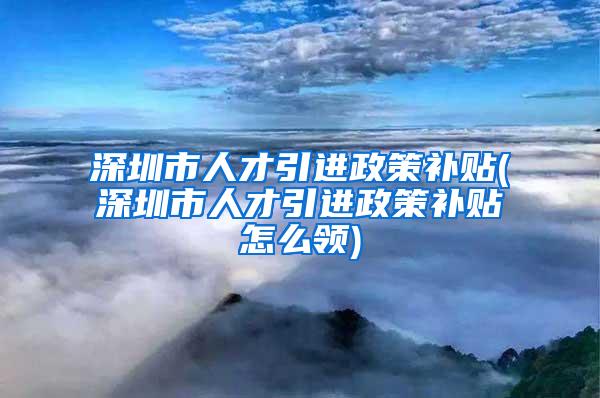 深圳市人才引进政策补贴(深圳市人才引进政策补贴怎么领)