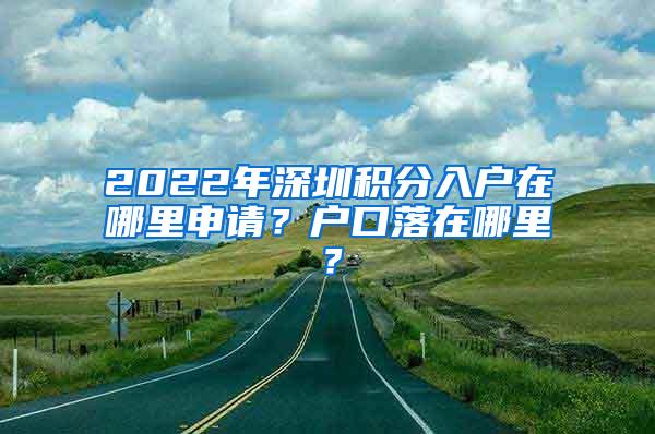 2022年深圳积分入户在哪里申请？户口落在哪里？