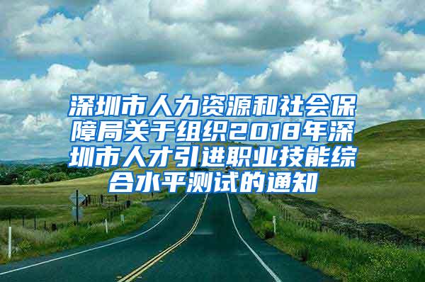 深圳市人力资源和社会保障局关于组织2018年深圳市人才引进职业技能综合水平测试的通知