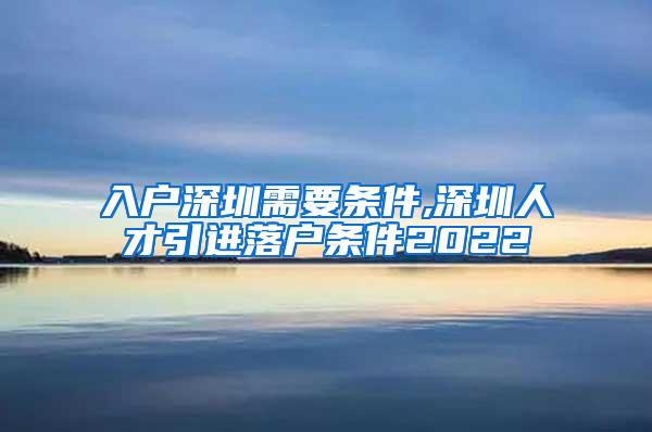 入户深圳需要条件,深圳人才引进落户条件2022