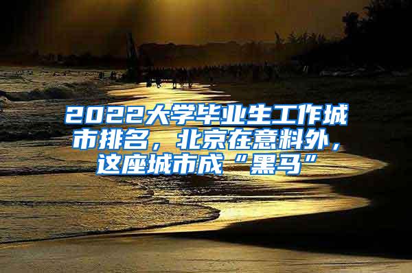 2022大学毕业生工作城市排名，北京在意料外，这座城市成“黑马”