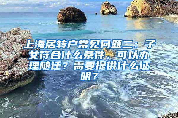 上海居转户常见问题二：子女符合什么条件，可以办理随迁？需要提供什么证明？