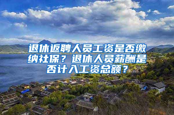 退休返聘人员工资是否缴纳社保？退休人员薪酬是否计入工资总额？