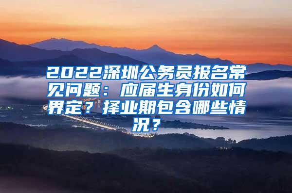 2022深圳公务员报名常见问题：应届生身份如何界定？择业期包含哪些情况？