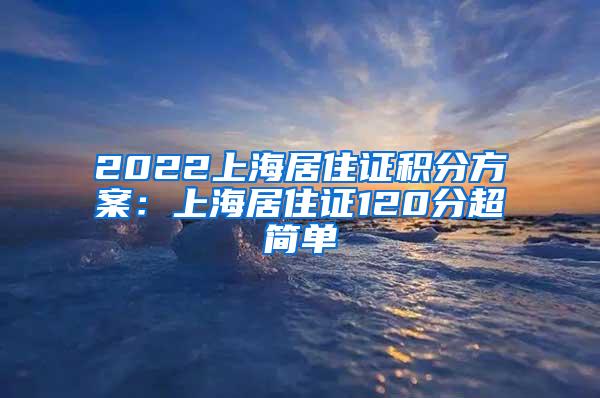 2022上海居住证积分方案：上海居住证120分超简单