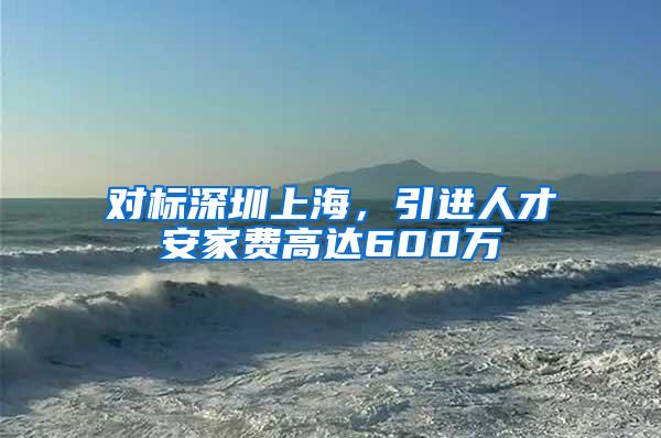 对标深圳上海，引进人才安家费高达600万