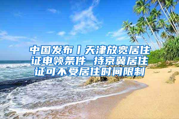 中国发布丨天津放宽居住证申领条件 持京冀居住证可不受居住时间限制