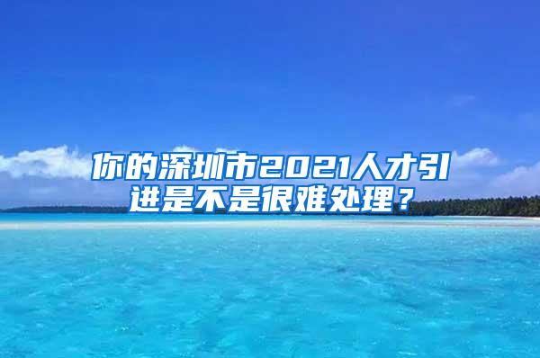 你的深圳市2021人才引进是不是很难处理？