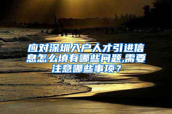 应对深圳入户人才引进信息怎么填有哪些问题,需要注意哪些事项？