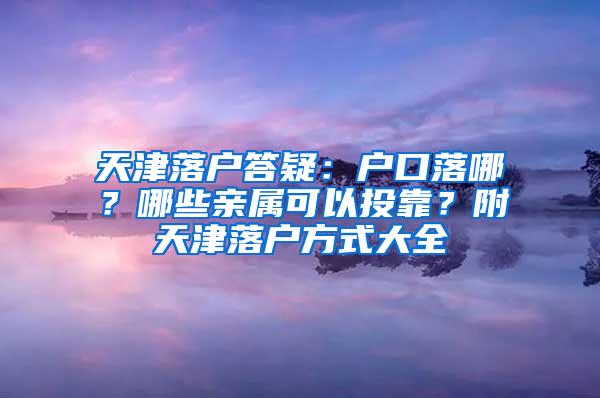 天津落户答疑：户口落哪？哪些亲属可以投靠？附天津落户方式大全