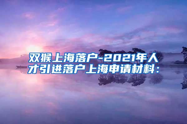 双猴上海落户-2021年人才引进落户上海申请材料：