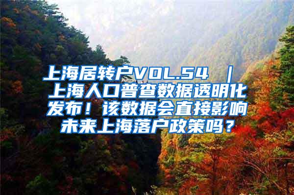 上海居转户VOL.54 ｜ 上海人口普查数据透明化发布！该数据会直接影响未来上海落户政策吗？