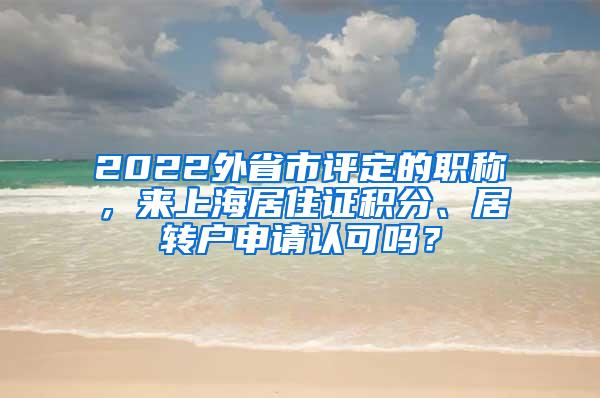 2022外省市评定的职称，来上海居住证积分、居转户申请认可吗？