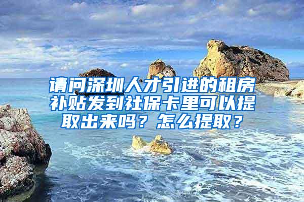 请问深圳人才引进的租房补贴发到社保卡里可以提取出来吗？怎么提取？