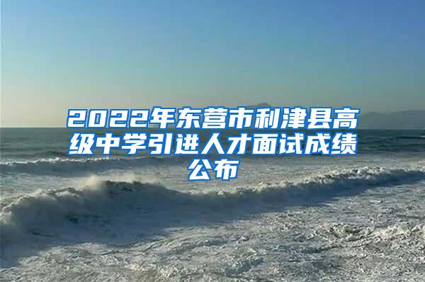 2022年东营市利津县高级中学引进人才面试成绩公布