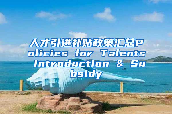 人才引进补贴政策汇总Policies for Talents Introduction & Subsidy