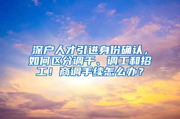 深户人才引进身份确认，如何区分调干、调工和招工！商调手续怎么办？