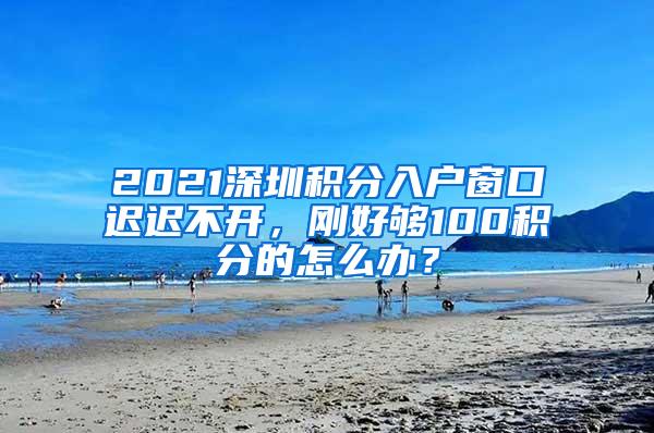 2021深圳积分入户窗口迟迟不开，刚好够100积分的怎么办？