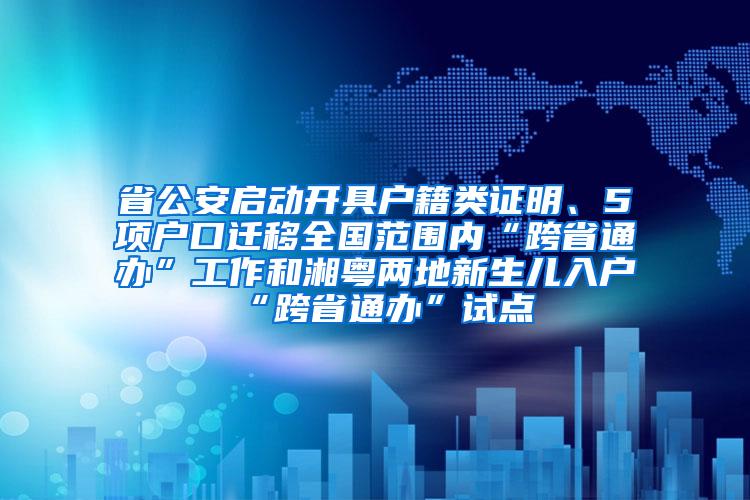 省公安启动开具户籍类证明、5项户口迁移全国范围内“跨省通办”工作和湘粤两地新生儿入户“跨省通办”试点