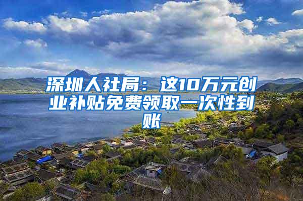 深圳人社局：这10万元创业补贴免费领取一次性到账