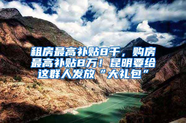 租房最高补贴8千，购房最高补贴8万！昆明要给这群人发放“大礼包”