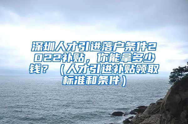 深圳人才引进落户条件2022补贴，你能拿多少钱？（人才引进补贴领取标准和条件）