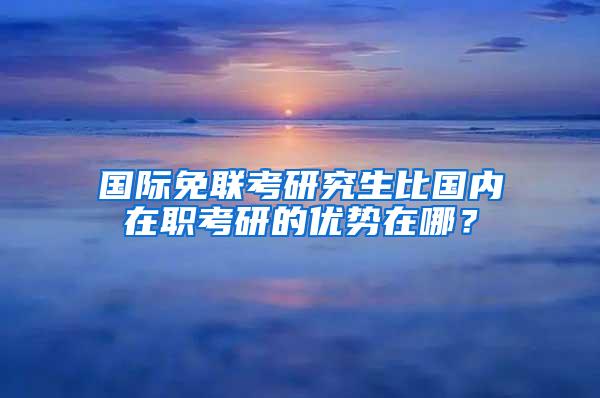 国际免联考研究生比国内在职考研的优势在哪？