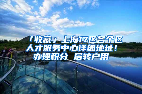 「收藏」上海17区各个区人才服务中心详细地址！办理积分 居转户用