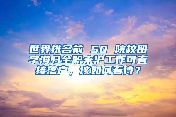 世界排名前 50 院校留学海归全职来沪工作可直接落户，该如何看待？