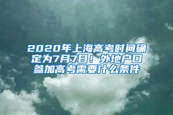 2020年上海高考时间确定为7月7日！外地户口参加高考需要什么条件